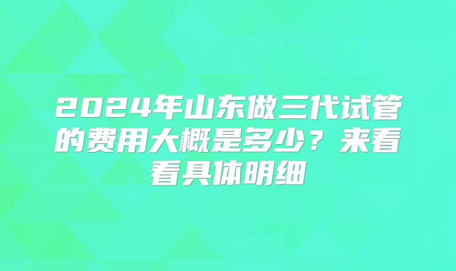2024年山东做三代试管的费用大概是多少？来看看具体明细