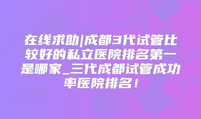 在线求助|成都3代试管比较好的私立医院排名第一是哪家_三代成都试管成功率医院排名！