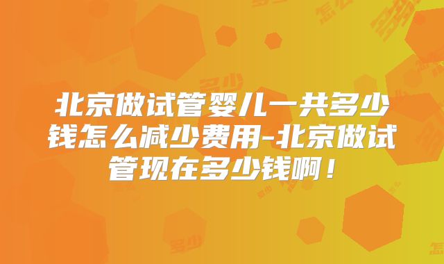 北京做试管婴儿一共多少钱怎么减少费用-北京做试管现在多少钱啊！