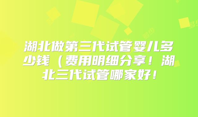 湖北做第三代试管婴儿多少钱（费用明细分享！湖北三代试管哪家好！