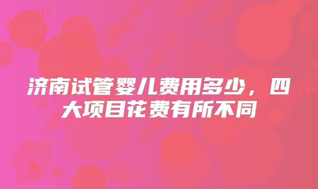 济南试管婴儿费用多少，四大项目花费有所不同