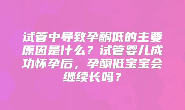 试管中导致孕酮低的主要原因是什么？试管婴儿成功怀孕后，孕酮低宝宝会继续长吗？