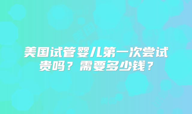 美国试管婴儿第一次尝试贵吗？需要多少钱？