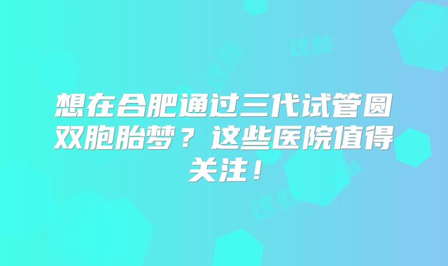 想在合肥通过三代试管圆双胞胎梦？这些医院值得关注！