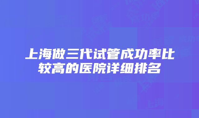 上海做三代试管成功率比较高的医院详细排名