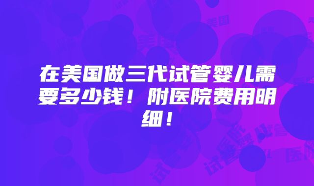 在美国做三代试管婴儿需要多少钱!附医院费用明细!