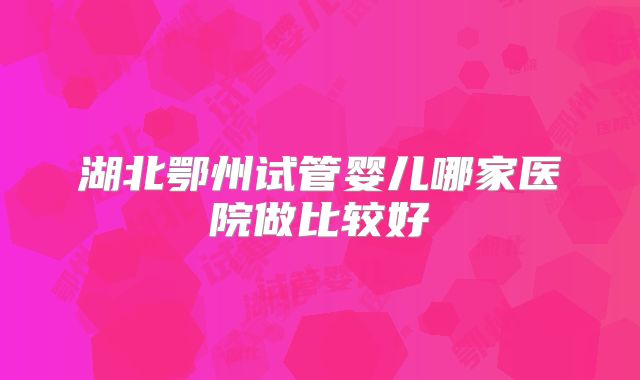 湖北鄂州试管婴儿哪家医院做比较好