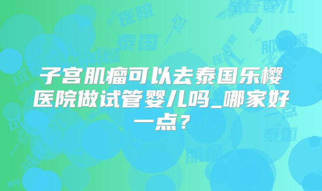 子宫肌瘤可以去泰国乐樱医院做试管婴儿吗_哪家好一点？