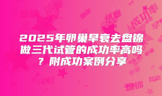 2025年卵巢早衰去盘锦做三代试管的成功率高吗？附成功案例分享