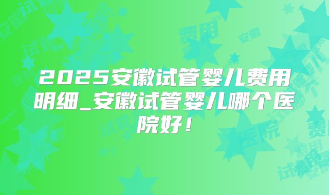2025安徽试管婴儿费用明细_安徽试管婴儿哪个医院好!