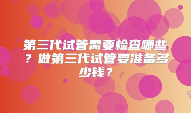 第三代试管需要检查哪些？做第三代试管要准备多少钱？