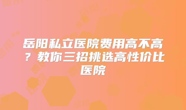 岳阳私立医院费用高不高？教你三招挑选高性价比医院