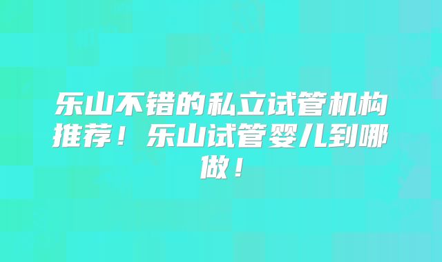 乐山不错的私立试管机构推荐！乐山试管婴儿到哪做！
