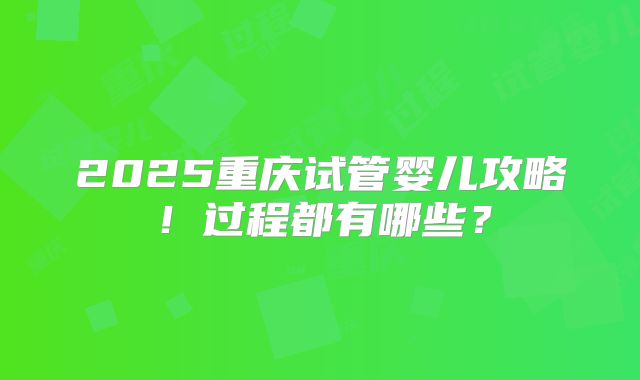 2025重庆试管婴儿攻略！过程都有哪些？