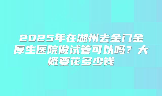 2025年在湖州去金门金厚生医院做试管可以吗?大概要花多少钱