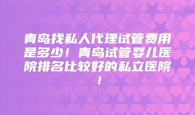 青岛找私人代理试管费用是多少!青岛试管婴儿医院排名比较好的私立医院!