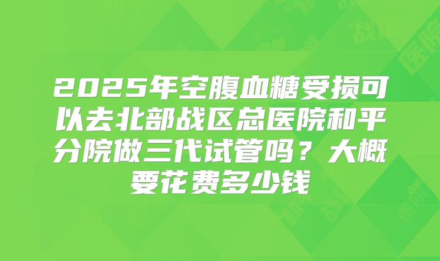 2025年空腹血糖受损可以去北部战区总医院和平分院做三代试管吗?大概要花费多少钱