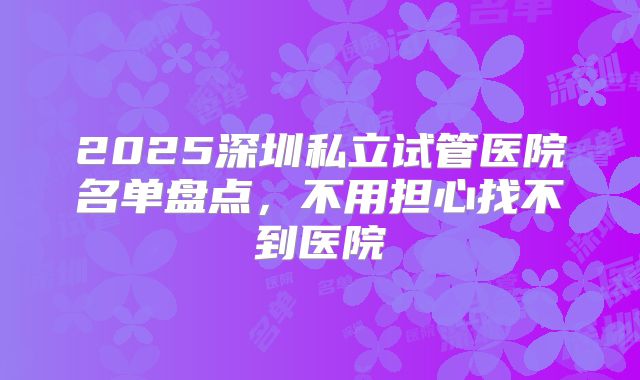 2025深圳私立试管医院名单盘点，不用担心找不到医院