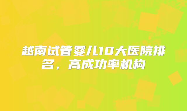 越南试管婴儿10大医院排名，高成功率机构