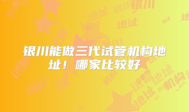 银川能做三代试管机构地址！哪家比较好