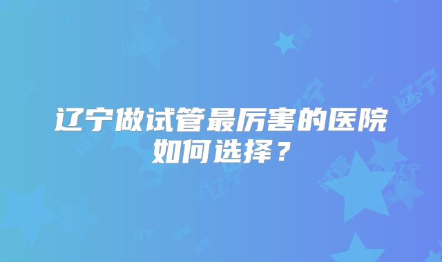 辽宁做试管最厉害的医院如何选择？