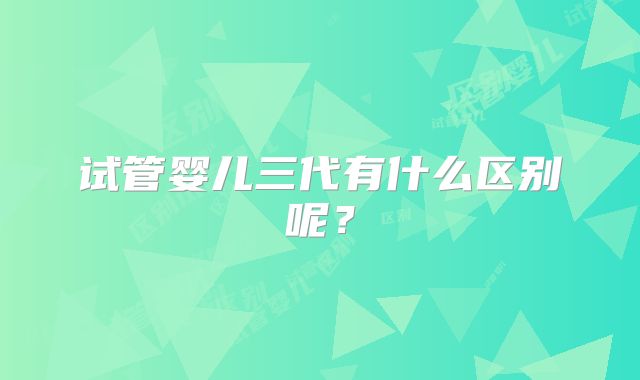 试管婴儿三代有什么区别呢?