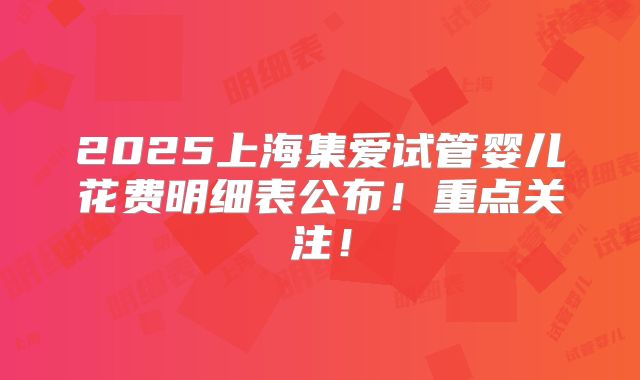 2025上海集爱试管婴儿花费明细表公布！重点关注！