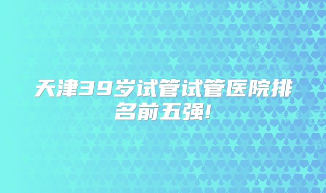 天津39岁试管试管医院排名前五强!