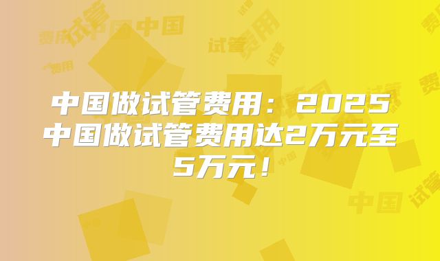 中国做试管费用：2025中国做试管费用达2万元至5万元！