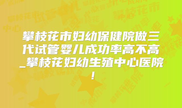 攀枝花市妇幼保健院做三代试管婴儿成功率高不高_攀枝花妇幼生殖中心医院!