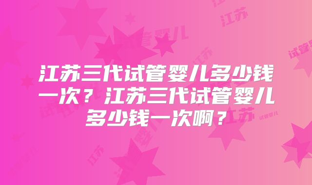 江苏三代试管婴儿多少钱一次?江苏三代试管婴儿多少钱一次啊?