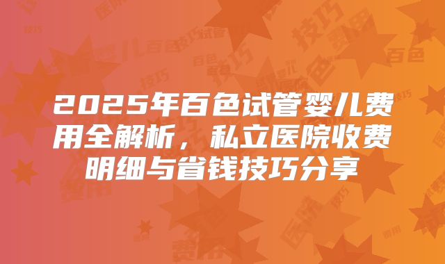 2025年百色试管婴儿费用全解析，私立医院收费明细与省钱技巧分享