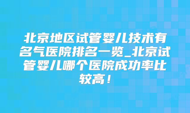 北京地区试管婴儿技术有名气医院排名一览_北京试管婴儿哪个医院成功率比较高!