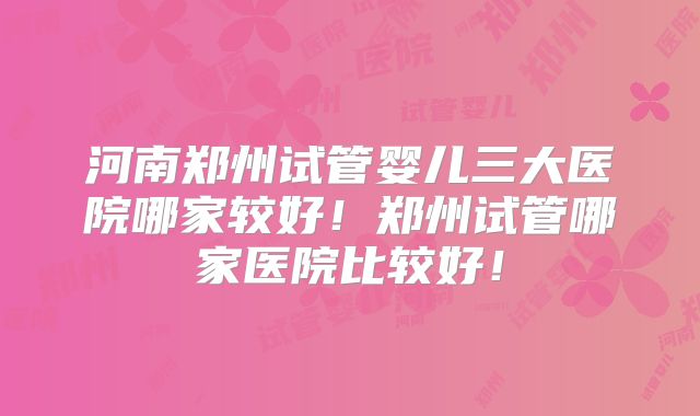 河南郑州试管婴儿三大医院哪家较好!郑州试管哪家医院比较好!