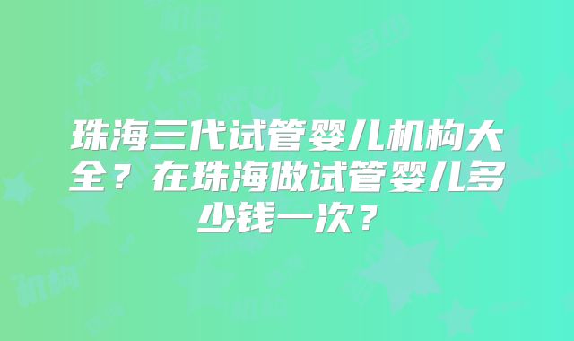 珠海三代试管婴儿机构大全？在珠海做试管婴儿多少钱一次？