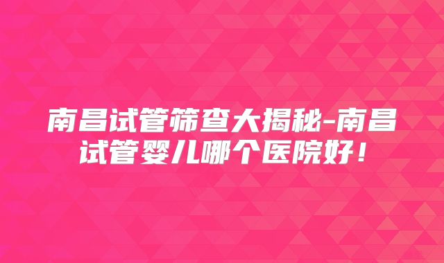 南昌试管筛查大揭秘-南昌试管婴儿哪个医院好!