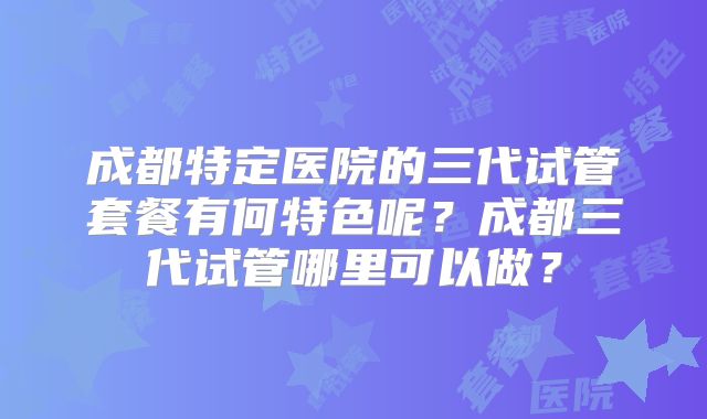 成都特定医院的三代试管套餐有何特色呢？成都三代试管哪里可以做？