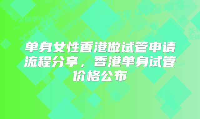 单身女性香港做试管申请流程分享,香港单身试管价格公布
