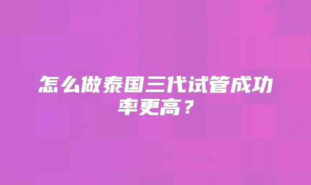 怎么做泰国三代试管成功率更高？
