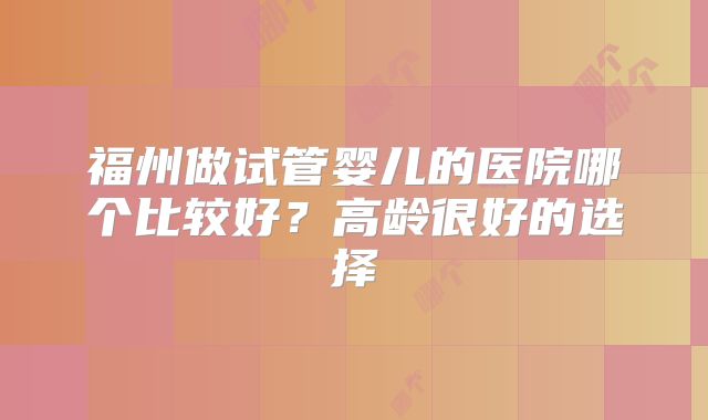 福州做试管婴儿的医院哪个比较好？高龄很好的选择