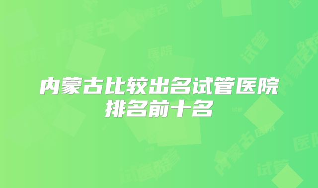 内蒙古比较出名试管医院排名前十名