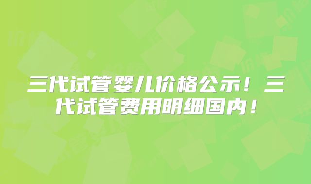 三代试管婴儿价格公示！三代试管费用明细国内！