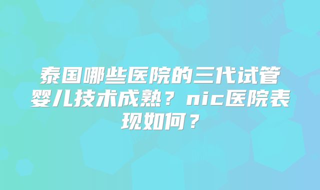 泰国哪些医院的三代试管婴儿技术成熟？nic医院表现如何？