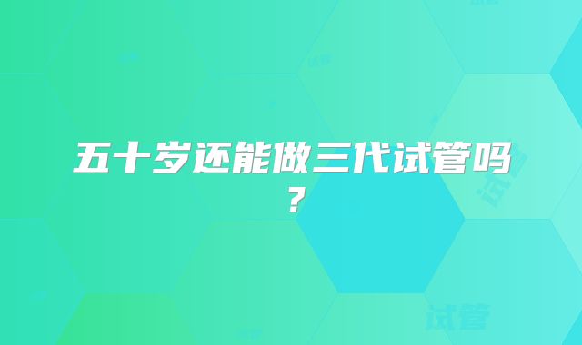五十岁还能做三代试管吗？