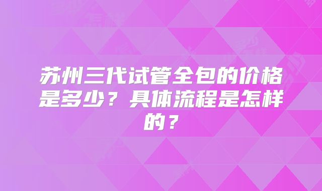 苏州三代试管全包的价格是多少?具体流程是怎样的?