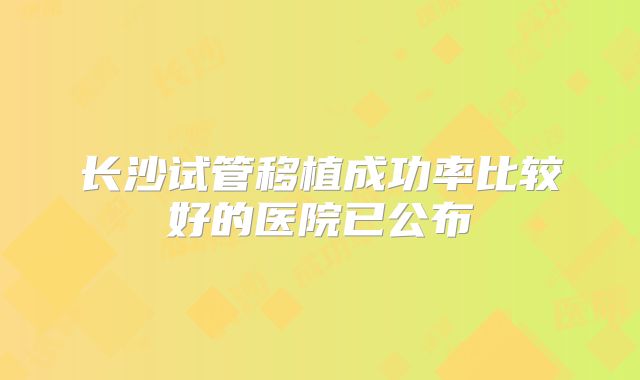 长沙试管移植成功率比较好的医院已公布