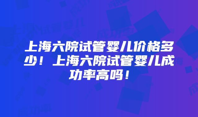 上海六院试管婴儿价格多少！上海六院试管婴儿成功率高吗！