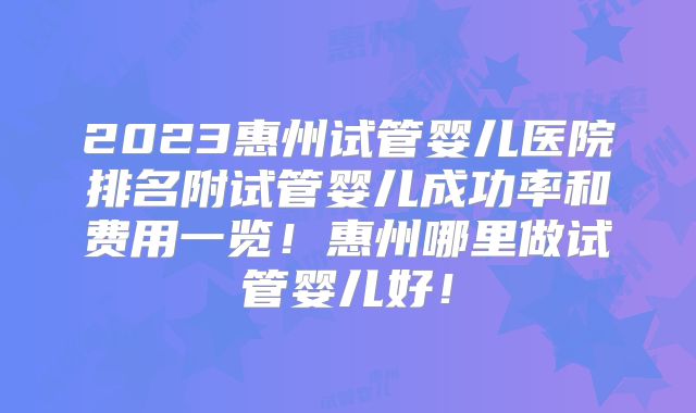 2023惠州试管婴儿医院排名附试管婴儿成功率和费用一览!惠州哪里做试管婴儿好!