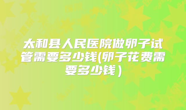 太和县人民医院做卵子试管需要多少钱(卵子花费需要多少钱）