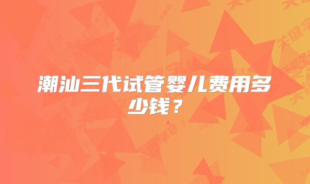 潮汕三代试管婴儿费用多少钱？